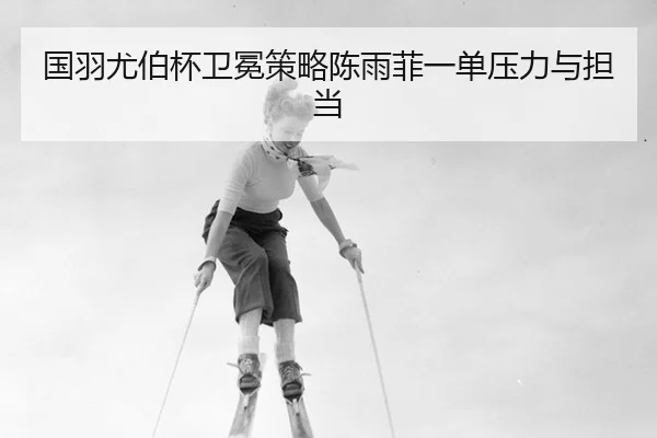 国羽尤伯杯卫冕策略陈雨菲一单压力与担当