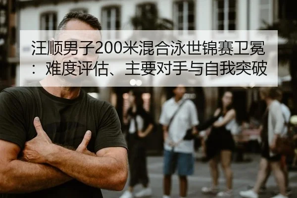 汪顺男子200米混合泳世锦赛卫冕：难度评估、主要对手与自我突破
