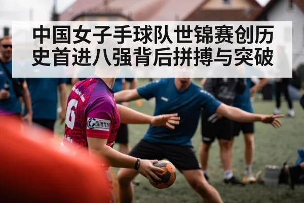 中国女子手球队世锦赛创历史首进八强背后拼搏与突破
