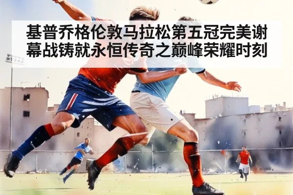 基普乔格伦敦马拉松第五冠完美谢幕战铸就永恒传奇之巅峰荣耀时刻